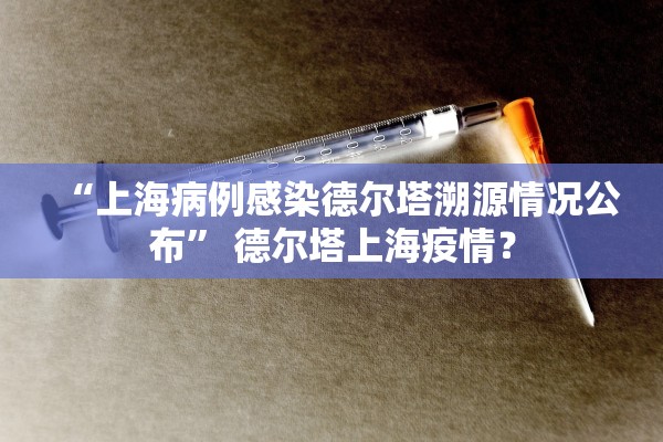 “上海病例感染德尔塔溯源情况公布	” 德尔塔上海疫情？