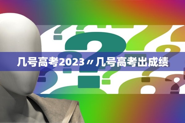 几号高考2023〃几号高考出成绩