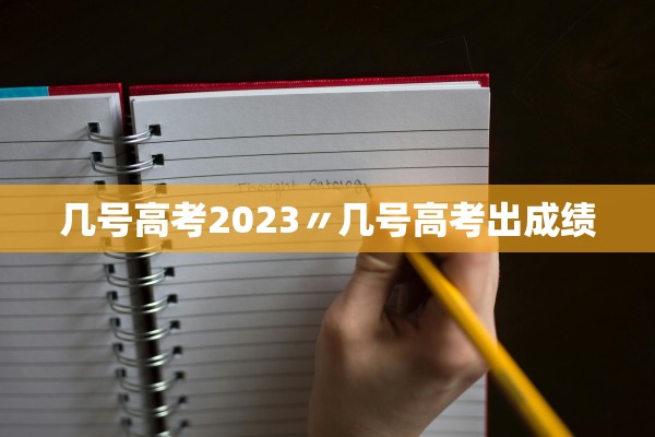 几号高考2023〃几号高考出成绩