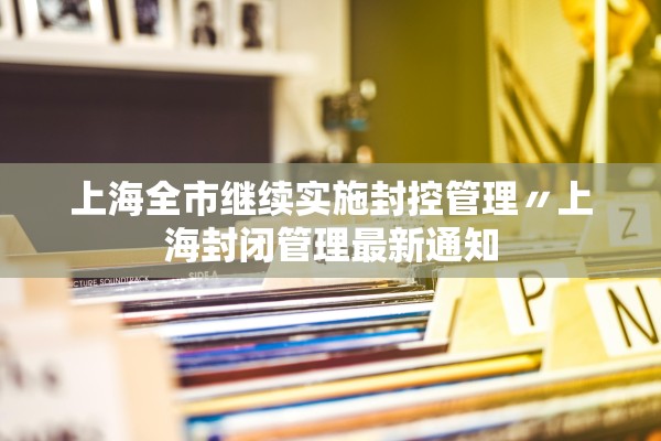 上海全市继续实施封控管理〃上海封闭管理最新通知