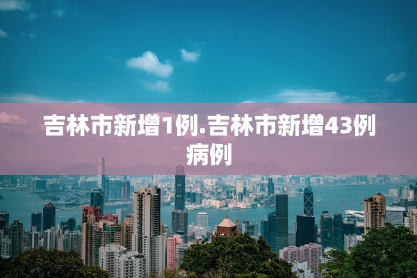 吉林市新增1例.吉林市新增43例病例