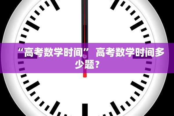 “高考数学时间” 高考数学时间多少题？
