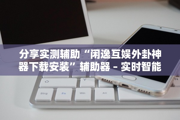 分享实测辅助“闲逸互娱外卦神器下载安装”辅助器 – 实时智能回复