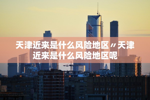 天津近来是什么风险地区〃天津近来是什么风险地区呢