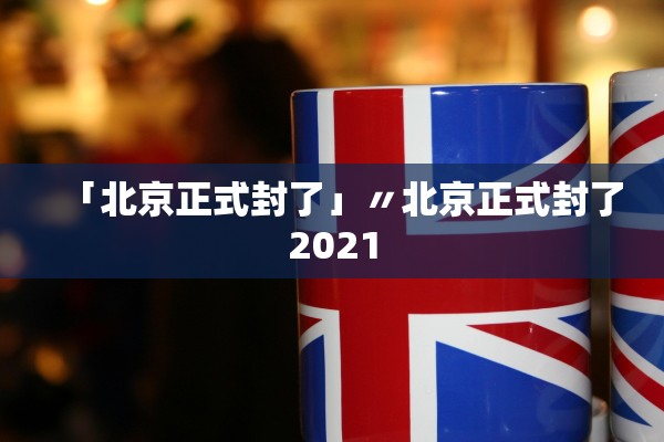 「北京正式封了」〃北京正式封了2021