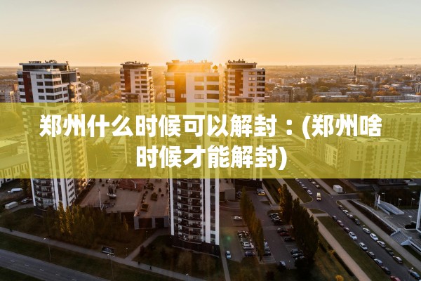 郑州什么时候可以解封︰(郑州啥时候才能解封)