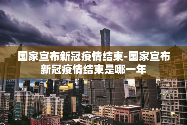 国家宣布新冠疫情结束-国家宣布新冠疫情结束是哪一年