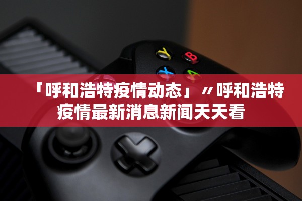 「呼和浩特疫情动态」〃呼和浩特疫情最新消息新闻天天看