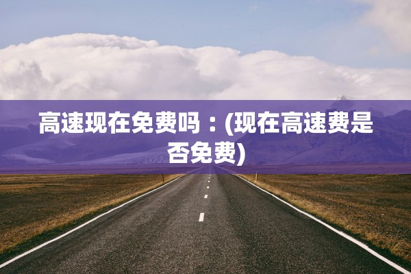 高速现在免费吗︰(现在高速费是否免费)