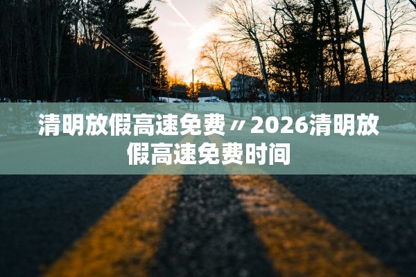 清明放假高速免费〃2026清明放假高速免费时间