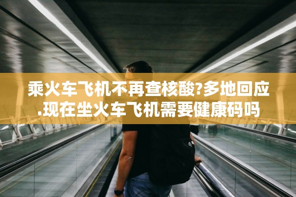 乘火车飞机不再查核酸?多地回应.现在坐火车飞机需要健康码吗