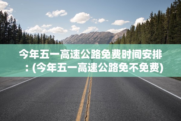 今年五一高速公路免费时间安排︰(今年五一高速公路免不免费)