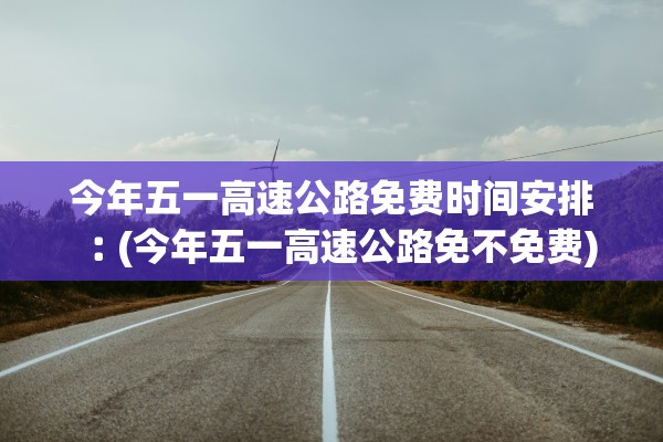 今年五一高速公路免费时间安排︰(今年五一高速公路免不免费)