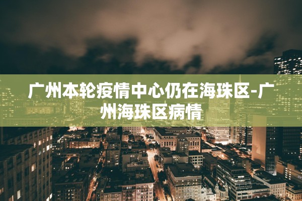 广州本轮疫情中心仍在海珠区-广州海珠区病情