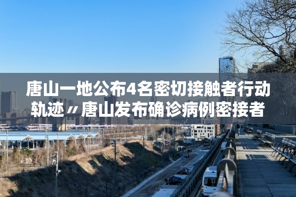 唐山一地公布4名密切接触者行动轨迹〃唐山发布确诊病例密接者轨迹