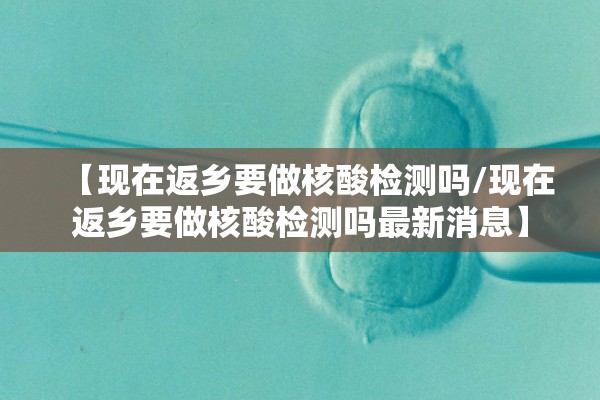 【现在返乡要做核酸检测吗/现在返乡要做核酸检测吗最新消息】