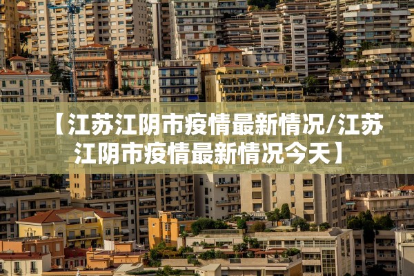 【江苏江阴市疫情最新情况/江苏江阴市疫情最新情况今天】