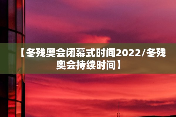 【冬残奥会闭幕式时间2022/冬残奥会持续时间】