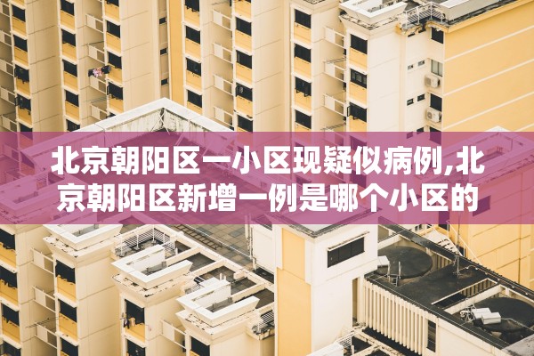 北京朝阳区一小区现疑似病例,北京朝阳区新增一例是哪个小区的