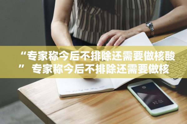 “专家称今后不排除还需要做核酸” 专家称今后不排除还需要做核酸检测吗?？