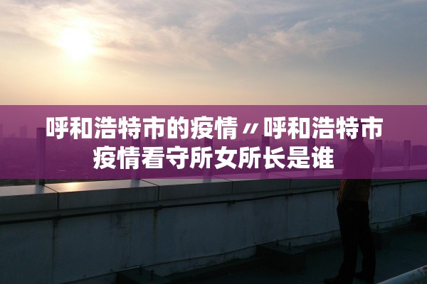 呼和浩特市的疫情〃呼和浩特市疫情看守所女所长是谁