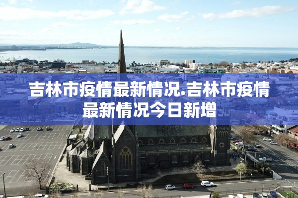 吉林市疫情最新情况.吉林市疫情最新情况今日新增