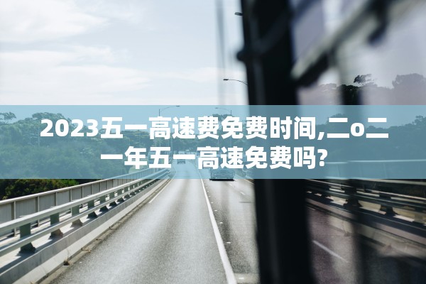 2023五一高速费免费时间,二o二一年五一高速免费吗?