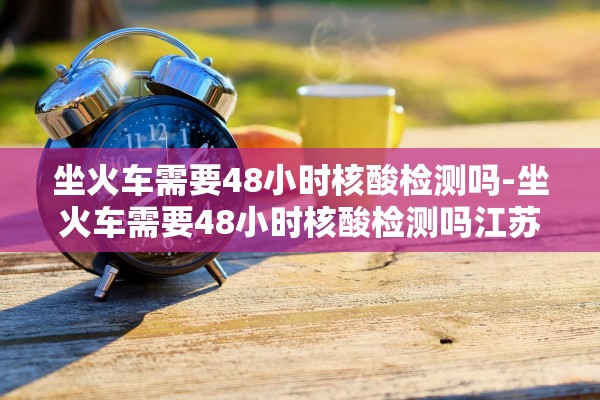 坐火车需要48小时核酸检测吗-坐火车需要48小时核酸检测吗江苏