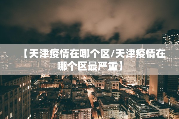 【天津疫情在哪个区/天津疫情在哪个区最严重】