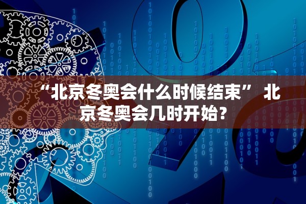“北京冬奥会什么时候结束	” 北京冬奥会几时开始？