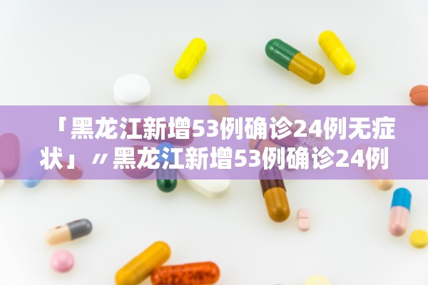 「黑龙江新增53例确诊24例无症状」〃黑龙江新增53例确诊24例无症状病例