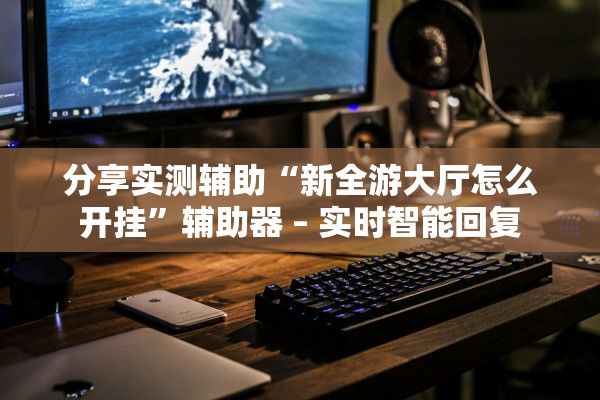 分享实测辅助“新全游大厅怎么开挂”辅助器 – 实时智能回复