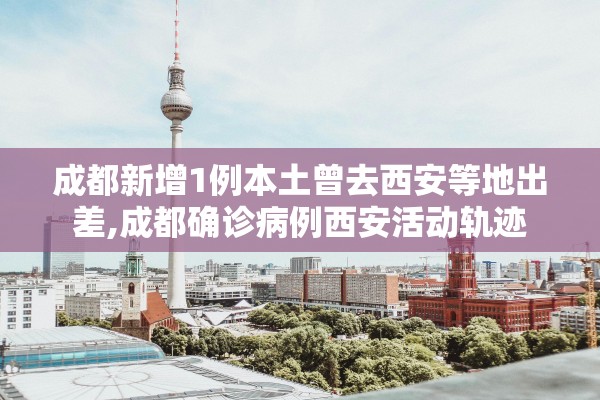 成都新增1例本土曾去西安等地出差,成都确诊病例西安活动轨迹