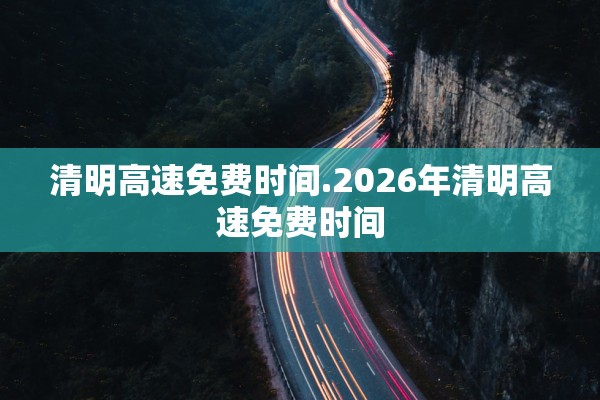 清明高速免费时间.2026年清明高速免费时间