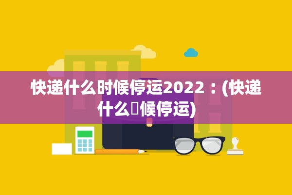 快递什么时候停运2022︰(快递什么吋候停运)