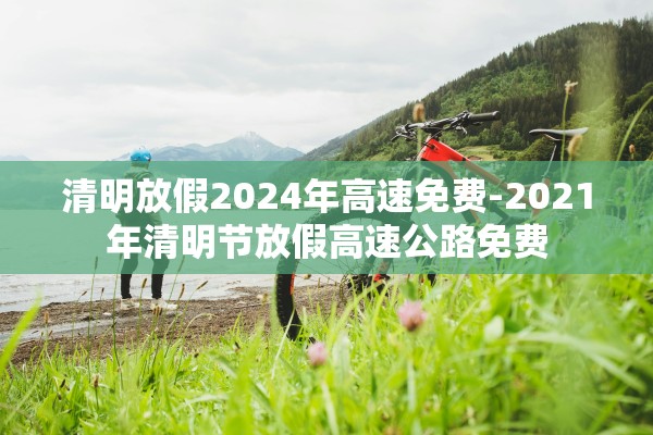 清明放假2024年高速免费-2021年清明节放假高速公路免费