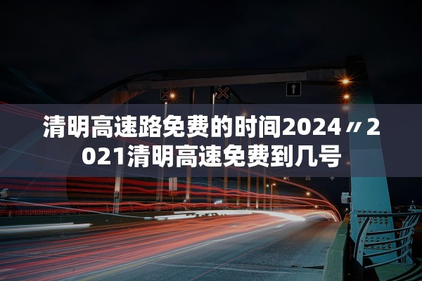 清明高速路免费的时间2024〃2021清明高速免费到几号