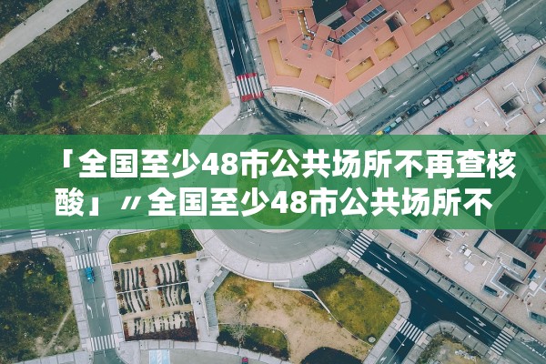 「全国至少48市公共场所不再查核酸」〃全国至少48市公共场所不再查核酸了吗
