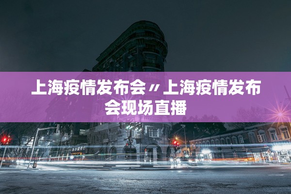 上海疫情发布会〃上海疫情发布会现场直播