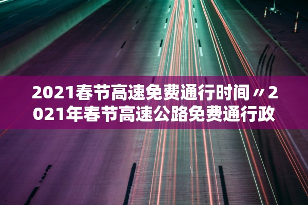 2021春节高速免费通行时间〃2021年春节高速公路免费通行政策