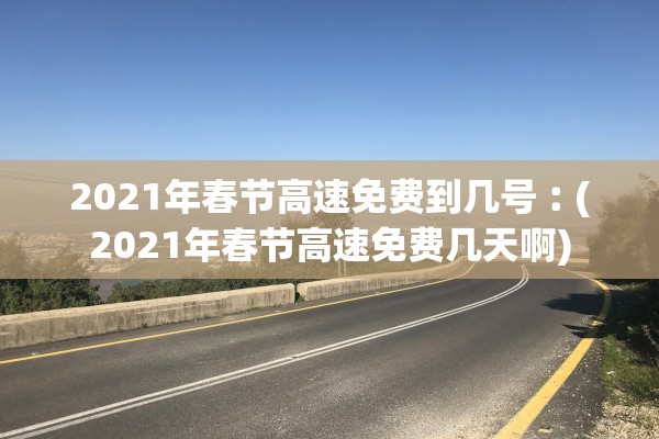 2021年春节高速免费到几号︰(2021年春节高速免费几天啊)