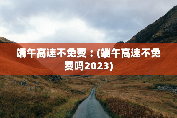 端午高速不免费︰(端午高速不免费吗2023)