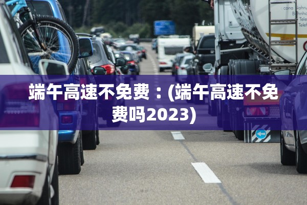 端午高速不免费︰(端午高速不免费吗2023)