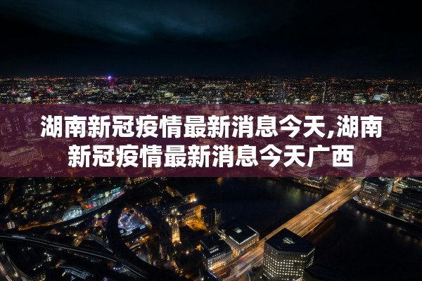 湖南新冠疫情最新消息今天,湖南新冠疫情最新消息今天广西