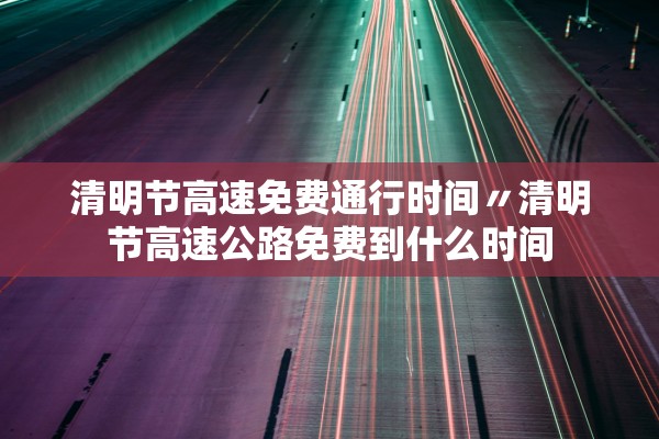 清明节高速免费通行时间〃清明节高速公路免费到什么时间