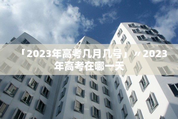 「2023年高考几月几号」〃2023年高考在哪一天