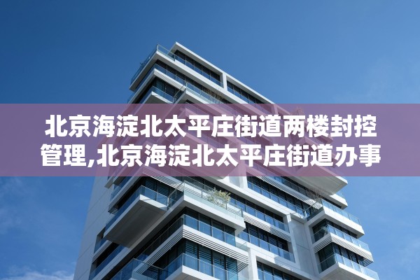 北京海淀北太平庄街道两楼封控管理,北京海淀北太平庄街道办事处