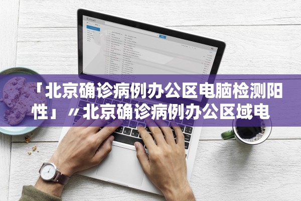 「北京确诊病例办公区电脑检测阳性」〃北京确诊病例办公区域电脑检测阳性