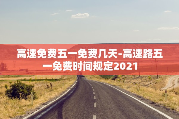 高速免费五一免费几天-高速路五一免费时间规定2021