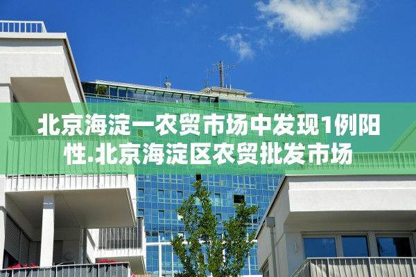 北京海淀一农贸市场中发现1例阳性.北京海淀区农贸批发市场